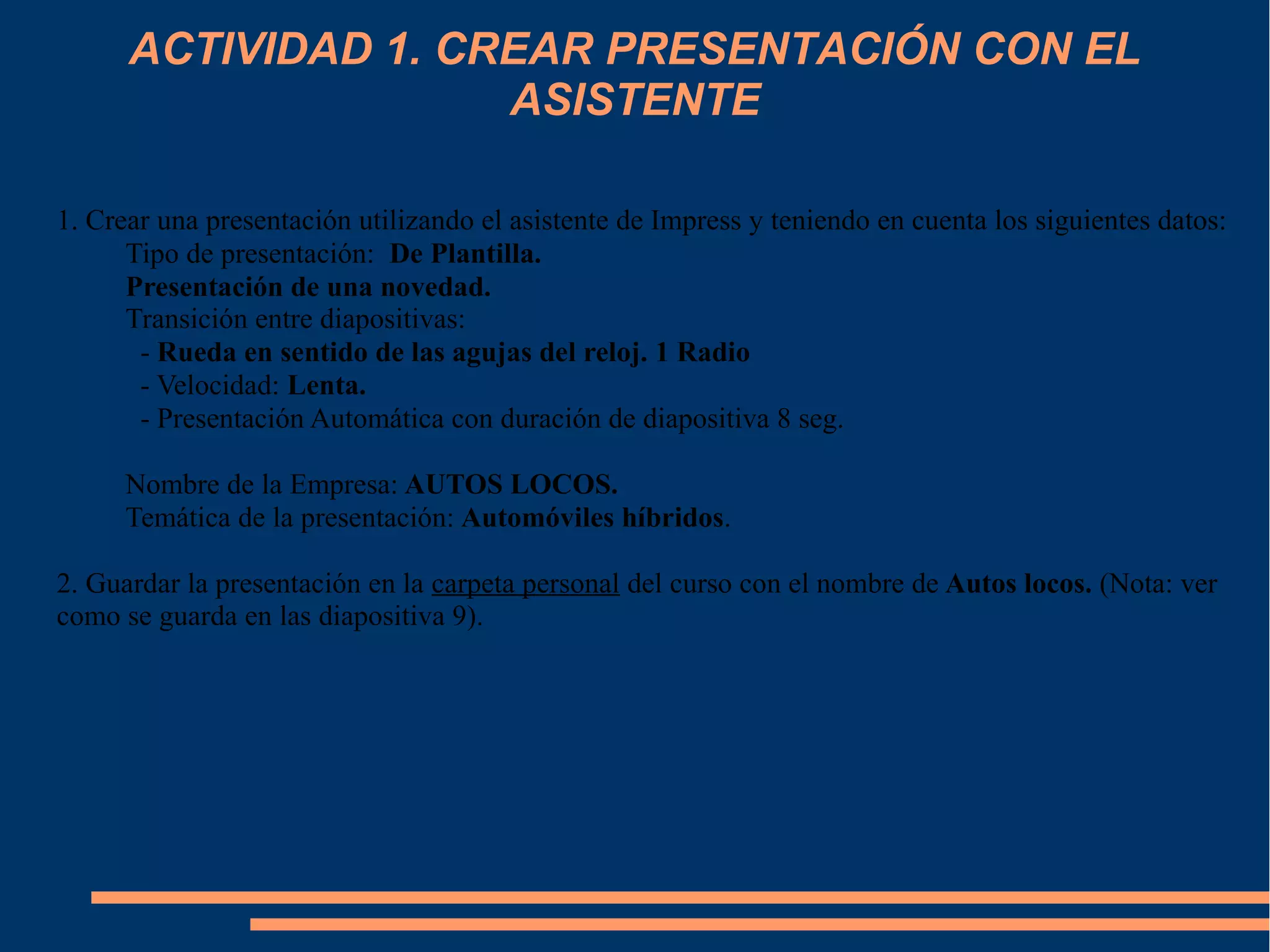 ACTIVIDAD 1. CREAR PRESENTACIÓN CON EL
ASISTENTE
1. Crear una presentación utilizando el asistente de Impress y teniendo en cuenta los siguientes datos:
Tipo de presentación: De Plantilla.
Presentación de una novedad.
Transición entre diapositivas:
- Rueda en sentido de las agujas del reloj. 1 Radio
- Velocidad: Lenta.
- Presentación Automática con duración de diapositiva 8 seg.
Nombre de la Empresa: AUTOS LOCOS.
Temática de la presentación: Automóviles híbridos.
2. Guardar la presentación en la carpeta personal del curso con el nombre de Autos locos. (Nota: ver
como se guarda en las diapositiva 9).
 