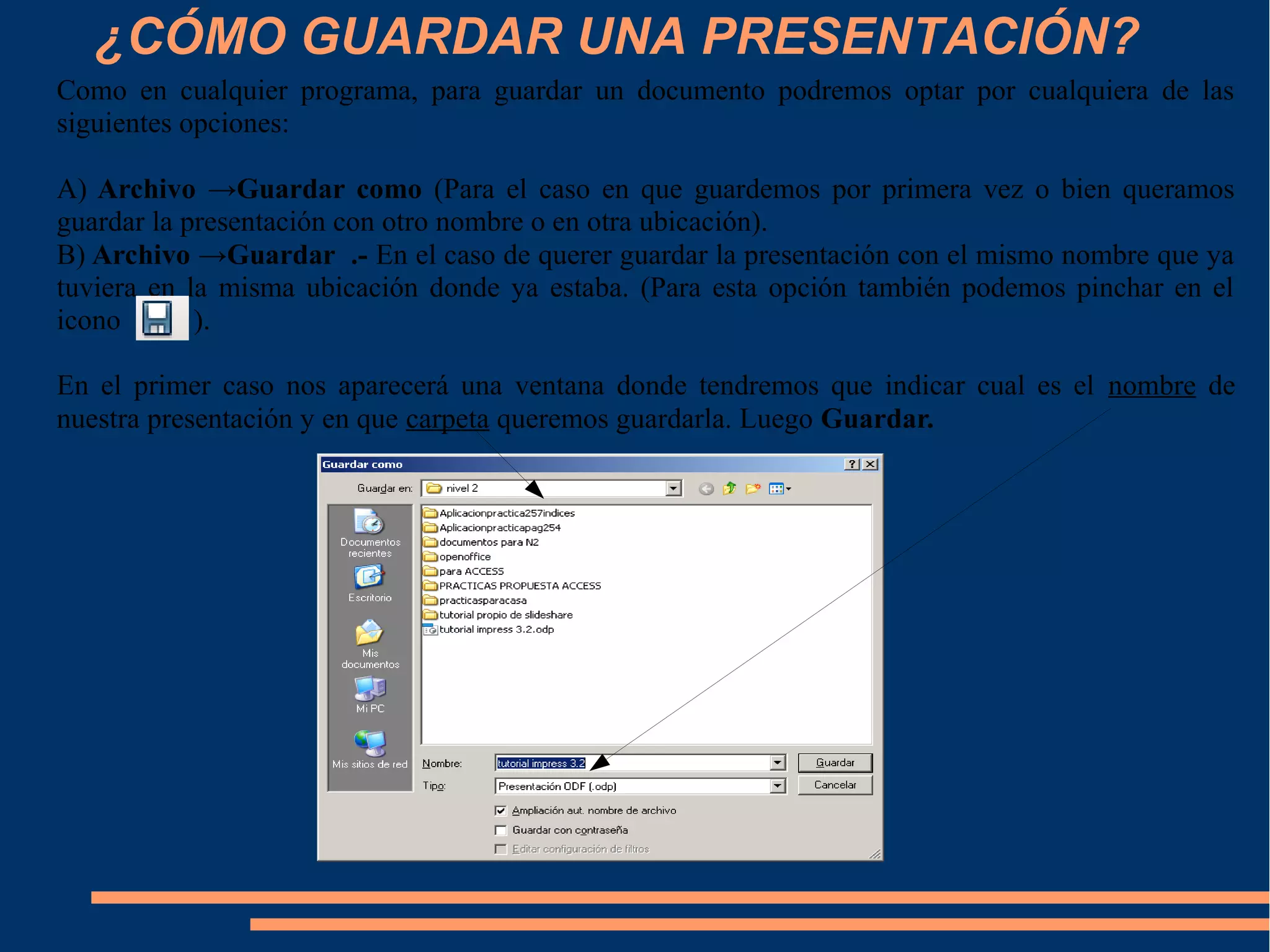 ¿CÓMO GUARDAR UNA PRESENTACIÓN?
Como en cualquier programa, para guardar un documento podremos optar por cualquiera de las
siguientes opciones:
A) Archivo →Guardar como (Para el caso en que guardemos por primera vez o bien queramos
guardar la presentación con otro nombre o en otra ubicación).
B) Archivo →Guardar .- En el caso de querer guardar la presentación con el mismo nombre que ya
tuviera en la misma ubicación donde ya estaba. (Para esta opción también podemos pinchar en el
icono ).
En el primer caso nos aparecerá una ventana donde tendremos que indicar cual es el nombre de
nuestra presentación y en que carpeta queremos guardarla. Luego Guardar.
 