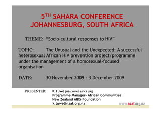 5TH SAHARA CONFERENCE
     JOHANNESBURG, SOUTH AFRICA
   THEME: “Socio-cultural responses to HIV”

TOPIC:       The Unusual and the Unexpected: A successful
heterosexual African HIV prevention project/programme
under the management of a homosexual-focused
organisation

DATE:       30 November 2009 - 3 December 2009

  PRESENTER:   K Tuwe [MBA, MIPMZ & FICB (SA)]
               Programme Manager– African Communities
               New Zealand AIDS Foundation
               k.tuwe@nzaf.org.nz
 
