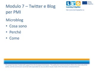 Modulo 7 – Twitter e Blog
per PMI

http:www.learning2gether.eu

Microblog
• Cosa sono
• Perché
• Come

This project has been funded with support from the European Commission. This publication [communication] reflects the views only of the
author, and the Commission cannot be held responsible for any use which may be made of the information contained therein.

 