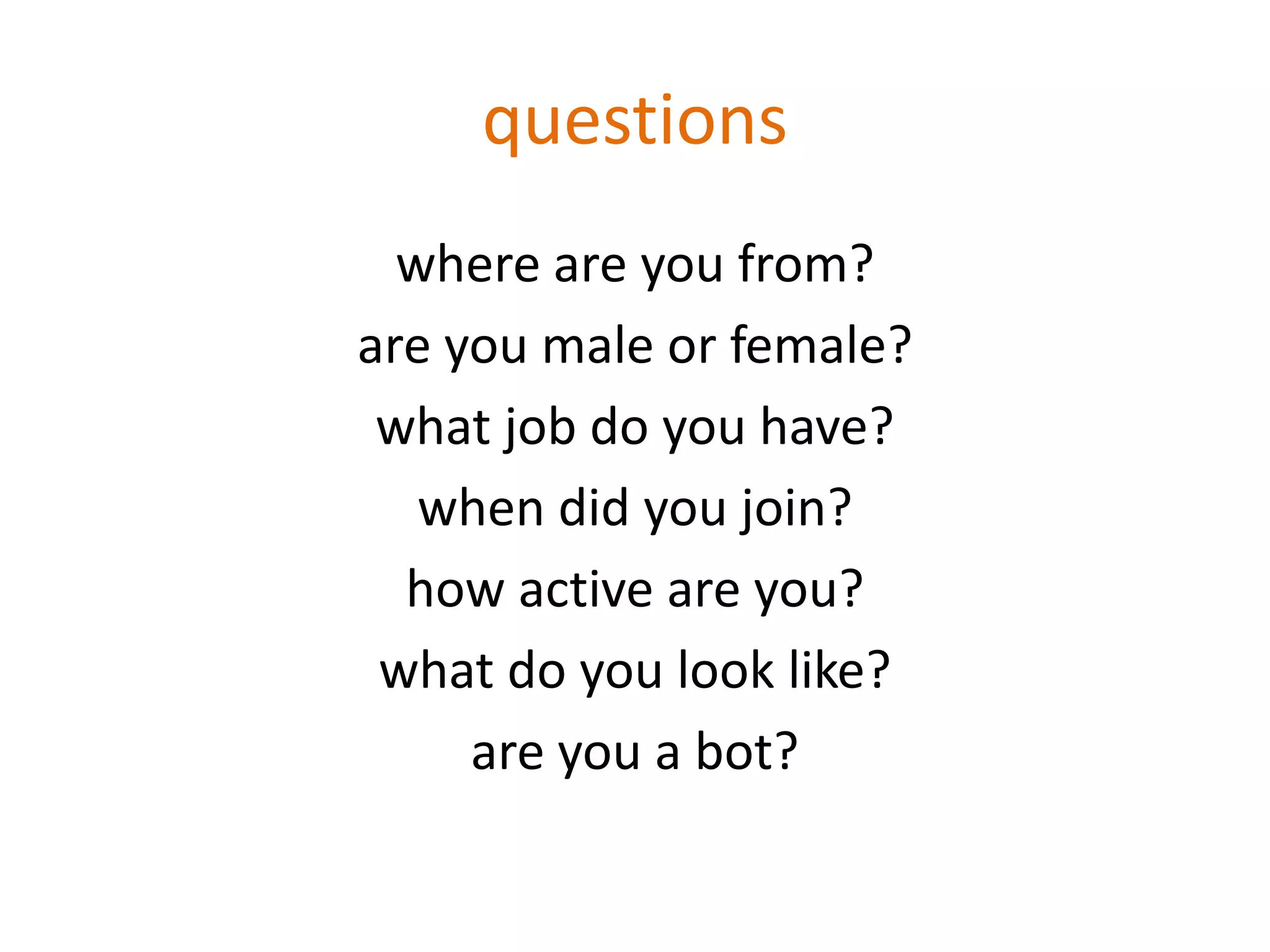 questions
where are you from?
are you male or female?
what job do you have?
when did you join?
how active are you?
what do you look like?
are you a bot?
 