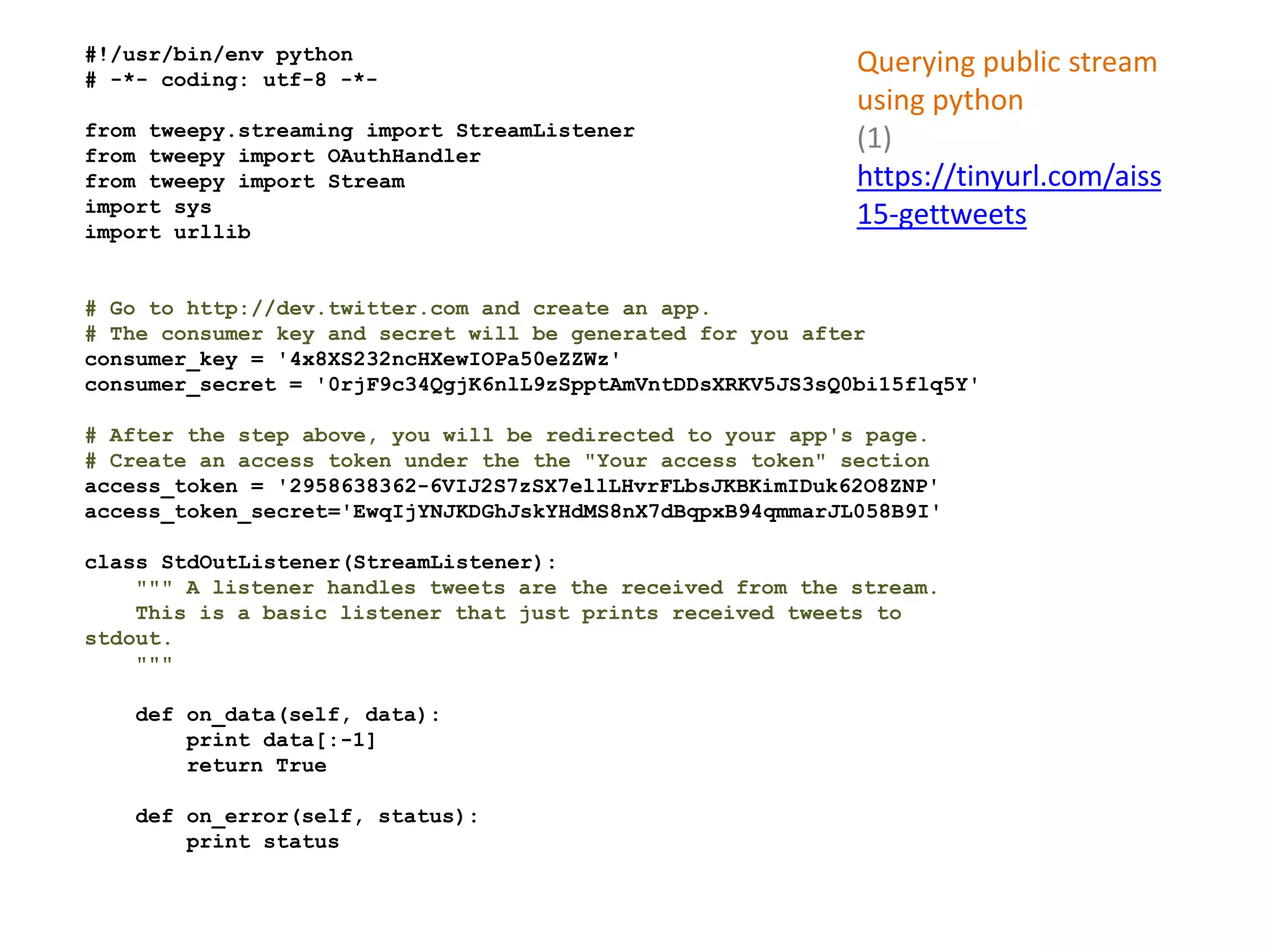 #!/usr/bin/env python
# -*- coding: utf-8 -*-
from tweepy.streaming import StreamListener
from tweepy import OAuthHandler
from tweepy import Stream
import sys
import urllib
# Go to http://dev.twitter.com and create an app.
# The consumer key and secret will be generated for you after
consumer_key = '4x8XS232ncHXewIOPa50eZZWz'
consumer_secret = '0rjF9c34QgjK6nlL9zSpptAmVntDDsXRKV5JS3sQ0bi15flq5Y'
# After the step above, you will be redirected to your app's page.
# Create an access token under the the "Your access token" section
access_token = '2958638362-6VIJ2S7zSX7ellLHvrFLbsJKBKimIDuk62O8ZNP'
access_token_secret='EwqIjYNJKDGhJskYHdMS8nX7dBqpxB94qmmarJL058B9I'
class StdOutListener(StreamListener):
""" A listener handles tweets are the received from the stream.
This is a basic listener that just prints received tweets to
stdout.
"""
def on_data(self, data):
print data[:-1]
return True
def on_error(self, status):
print status
Querying public stream
using python
(1)
https://tinyurl.com/aiss
15-gettweets
 