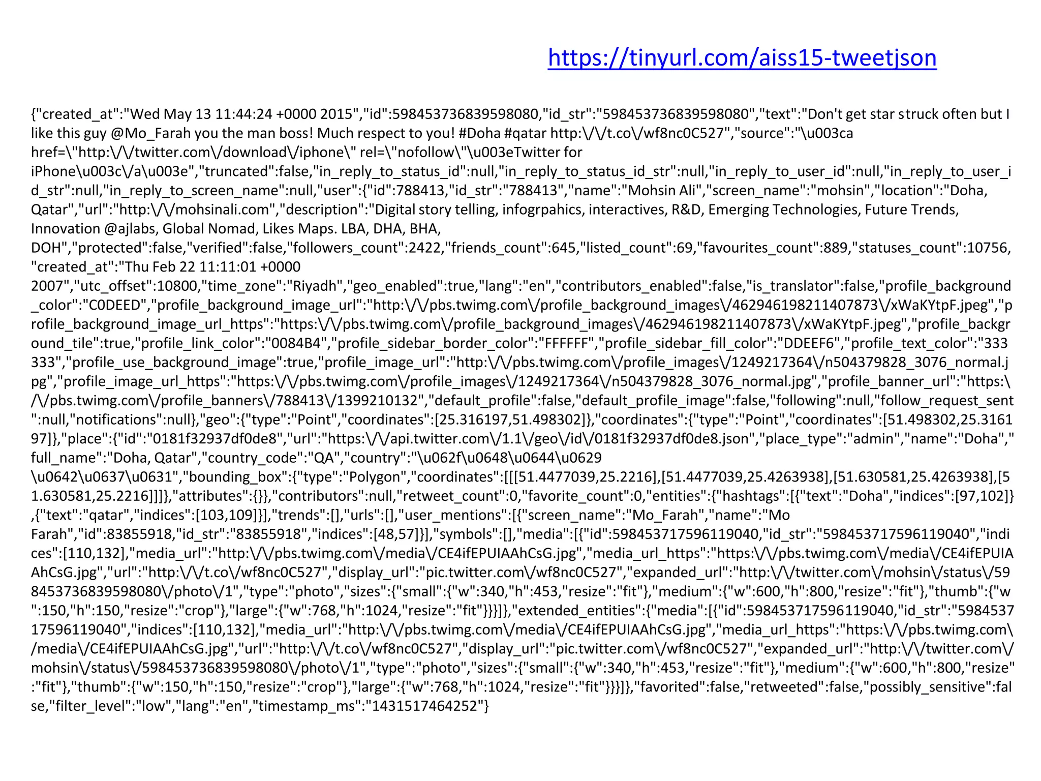 {"created_at":"Wed May 13 11:44:24 +0000 2015","id":598453736839598080,"id_str":"598453736839598080","text":"Don't get star struck often but I
like this guy @Mo_Farah you the man boss! Much respect to you! #Doha #qatar http://t.co/wf8nc0C527","source":"u003ca
href="http://twitter.com/download/iphone" rel="nofollow"u003eTwitter for
iPhoneu003c/au003e","truncated":false,"in_reply_to_status_id":null,"in_reply_to_status_id_str":null,"in_reply_to_user_id":null,"in_reply_to_user_i
d_str":null,"in_reply_to_screen_name":null,"user":{"id":788413,"id_str":"788413","name":"Mohsin Ali","screen_name":"mohsin","location":"Doha,
Qatar","url":"http://mohsinali.com","description":"Digital story telling, infogrpahics, interactives, R&D, Emerging Technologies, Future Trends,
Innovation @ajlabs, Global Nomad, Likes Maps. LBA, DHA, BHA,
DOH","protected":false,"verified":false,"followers_count":2422,"friends_count":645,"listed_count":69,"favourites_count":889,"statuses_count":10756,
"created_at":"Thu Feb 22 11:11:01 +0000
2007","utc_offset":10800,"time_zone":"Riyadh","geo_enabled":true,"lang":"en","contributors_enabled":false,"is_translator":false,"profile_background
_color":"C0DEED","profile_background_image_url":"http://pbs.twimg.com/profile_background_images/462946198211407873/xWaKYtpF.jpeg","p
rofile_background_image_url_https":"https://pbs.twimg.com/profile_background_images/462946198211407873/xWaKYtpF.jpeg","profile_backgr
ound_tile":true,"profile_link_color":"0084B4","profile_sidebar_border_color":"FFFFFF","profile_sidebar_fill_color":"DDEEF6","profile_text_color":"333
333","profile_use_background_image":true,"profile_image_url":"http://pbs.twimg.com/profile_images/1249217364/n504379828_3076_normal.j
pg","profile_image_url_https":"https://pbs.twimg.com/profile_images/1249217364/n504379828_3076_normal.jpg","profile_banner_url":"https:
//pbs.twimg.com/profile_banners/788413/1399210132","default_profile":false,"default_profile_image":false,"following":null,"follow_request_sent
":null,"notifications":null},"geo":{"type":"Point","coordinates":[25.316197,51.498302]},"coordinates":{"type":"Point","coordinates":[51.498302,25.3161
97]},"place":{"id":"0181f32937df0de8","url":"https://api.twitter.com/1.1/geo/id/0181f32937df0de8.json","place_type":"admin","name":"Doha","
full_name":"Doha, Qatar","country_code":"QA","country":"u062fu0648u0644u0629
u0642u0637u0631","bounding_box":{"type":"Polygon","coordinates":[[[51.4477039,25.2216],[51.4477039,25.4263938],[51.630581,25.4263938],[5
1.630581,25.2216]]]},"attributes":{}},"contributors":null,"retweet_count":0,"favorite_count":0,"entities":{"hashtags":[{"text":"Doha","indices":[97,102]}
,{"text":"qatar","indices":[103,109]}],"trends":[],"urls":[],"user_mentions":[{"screen_name":"Mo_Farah","name":"Mo
Farah","id":83855918,"id_str":"83855918","indices":[48,57]}],"symbols":[],"media":[{"id":598453717596119040,"id_str":"598453717596119040","indi
ces":[110,132],"media_url":"http://pbs.twimg.com/media/CE4ifEPUIAAhCsG.jpg","media_url_https":"https://pbs.twimg.com/media/CE4ifEPUIA
AhCsG.jpg","url":"http://t.co/wf8nc0C527","display_url":"pic.twitter.com/wf8nc0C527","expanded_url":"http://twitter.com/mohsin/status/59
8453736839598080/photo/1","type":"photo","sizes":{"small":{"w":340,"h":453,"resize":"fit"},"medium":{"w":600,"h":800,"resize":"fit"},"thumb":{"w
":150,"h":150,"resize":"crop"},"large":{"w":768,"h":1024,"resize":"fit"}}}]},"extended_entities":{"media":[{"id":598453717596119040,"id_str":"5984537
17596119040","indices":[110,132],"media_url":"http://pbs.twimg.com/media/CE4ifEPUIAAhCsG.jpg","media_url_https":"https://pbs.twimg.com
/media/CE4ifEPUIAAhCsG.jpg","url":"http://t.co/wf8nc0C527","display_url":"pic.twitter.com/wf8nc0C527","expanded_url":"http://twitter.com/
mohsin/status/598453736839598080/photo/1","type":"photo","sizes":{"small":{"w":340,"h":453,"resize":"fit"},"medium":{"w":600,"h":800,"resize"
:"fit"},"thumb":{"w":150,"h":150,"resize":"crop"},"large":{"w":768,"h":1024,"resize":"fit"}}}]},"favorited":false,"retweeted":false,"possibly_sensitive":fal
se,"filter_level":"low","lang":"en","timestamp_ms":"1431517464252"}
https://tinyurl.com/aiss15-tweetjson
 