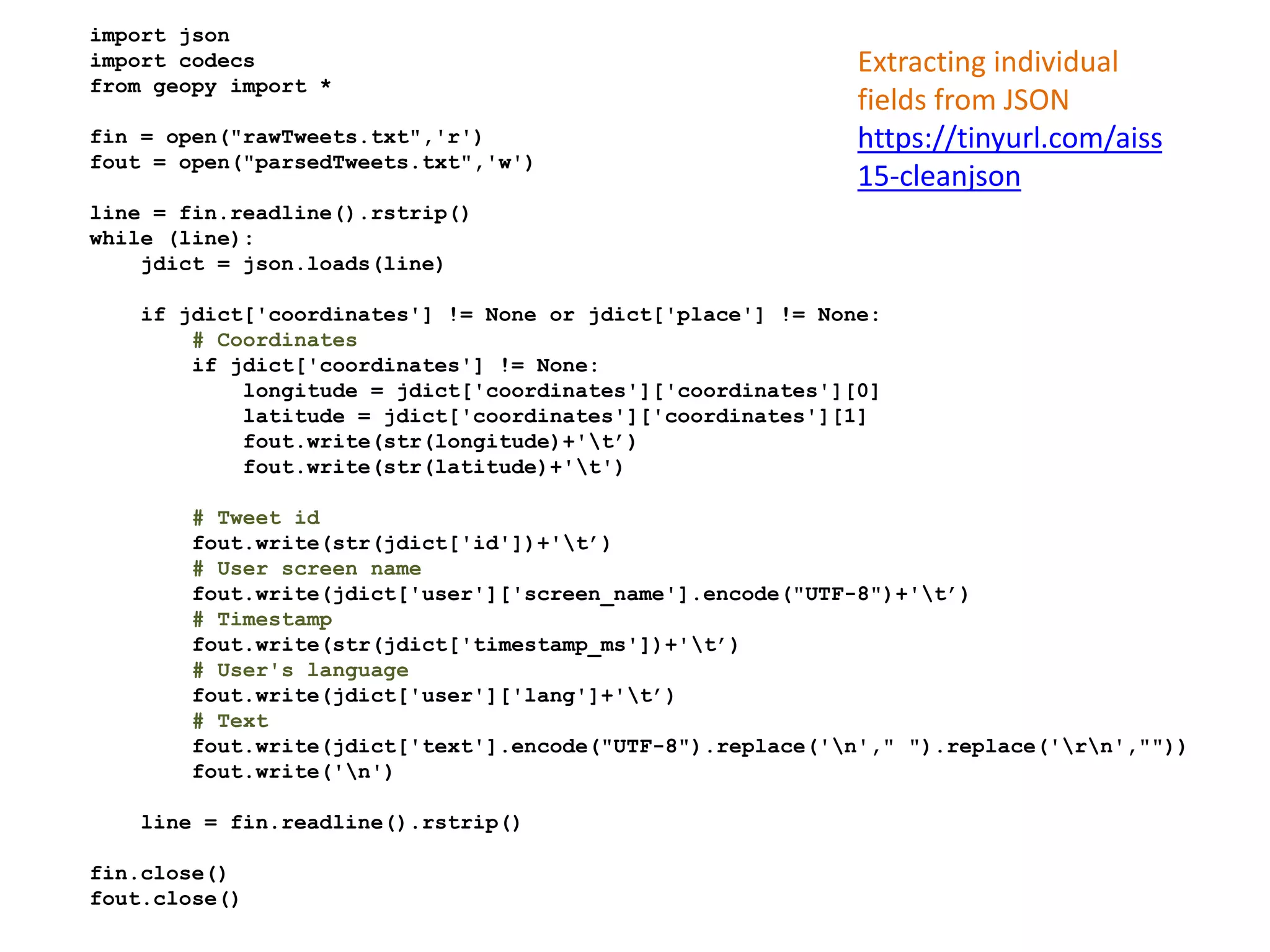 import json
import codecs
from geopy import *
fin = open("rawTweets.txt",'r')
fout = open("parsedTweets.txt",'w')
line = fin.readline().rstrip()
while (line):
jdict = json.loads(line)
if jdict['coordinates'] != None or jdict['place'] != None:
# Coordinates
if jdict['coordinates'] != None:
longitude = jdict['coordinates']['coordinates'][0]
latitude = jdict['coordinates']['coordinates'][1]
fout.write(str(longitude)+'t’)
fout.write(str(latitude)+'t')
# Tweet id
fout.write(str(jdict['id'])+'t’)
# User screen name
fout.write(jdict['user']['screen_name'].encode("UTF-8")+'t’)
# Timestamp
fout.write(str(jdict['timestamp_ms'])+'t’)
# User's language
fout.write(jdict['user']['lang']+'t’)
# Text
fout.write(jdict['text'].encode("UTF-8").replace('n'," ").replace('rn',""))
fout.write('n')
line = fin.readline().rstrip()
fin.close()
fout.close()
Extracting individual
fields from JSON
https://tinyurl.com/aiss
15-cleanjson
 