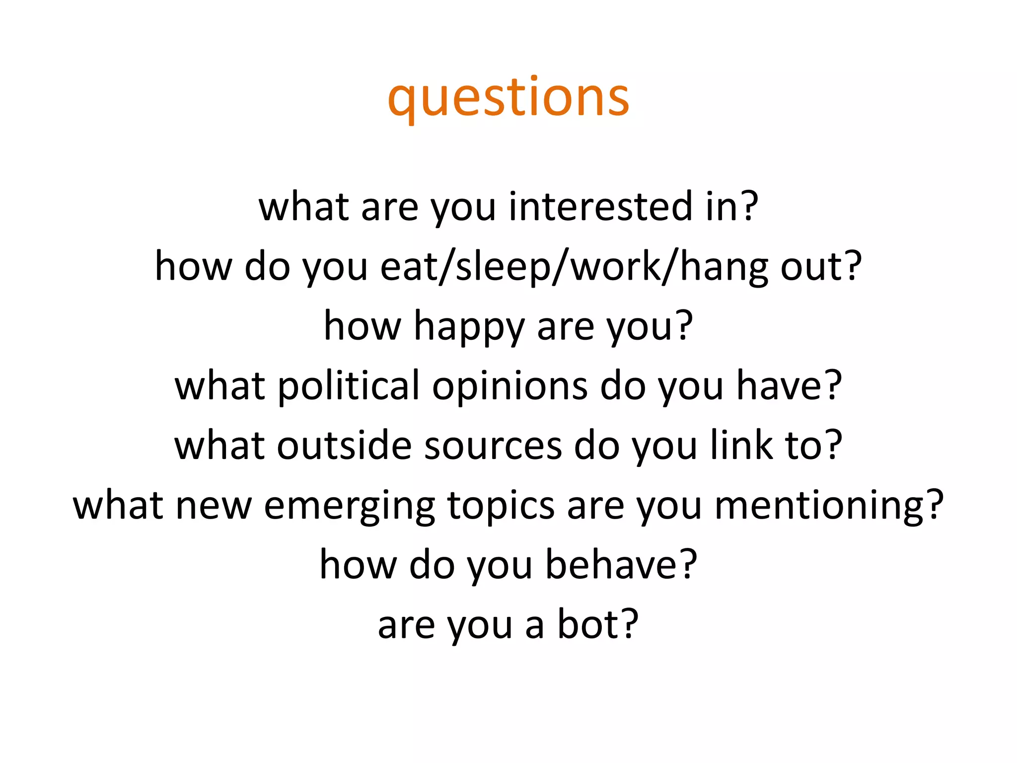 questions
what are you interested in?
how do you eat/sleep/work/hang out?
how happy are you?
what political opinions do you have?
what outside sources do you link to?
what new emerging topics are you mentioning?
how do you behave?
are you a bot?
 