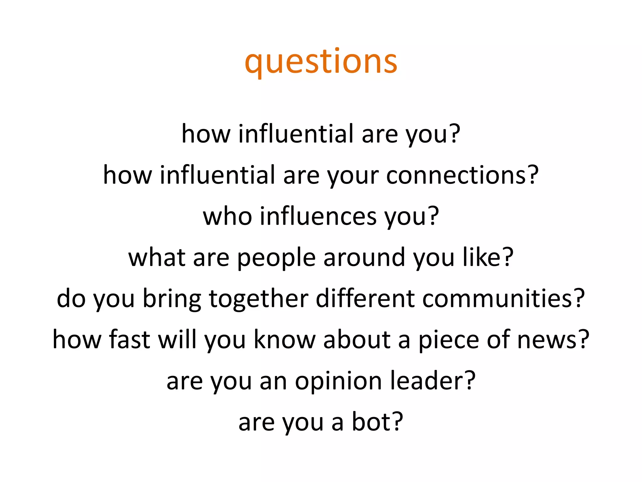 questions
how influential are you?
how influential are your connections?
who influences you?
what are people around you like?
do you bring together different communities?
how fast will you know about a piece of news?
are you an opinion leader?
are you a bot?
 