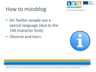 This project has been funded with support from the European Commission. This publication [communication] reflects the views only of the
author, and the Commission cannot be held responsible for any use which may be made of the information contained therein.
http:www.learning2gether.euHow to micoblog
• On Twitter people use a
special language (due to the
140 character limit)
• Observe and learn
 