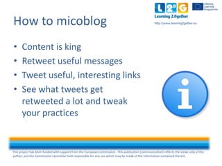 This project has been funded with support from the European Commission. This publication [communication] reflects the views only of the
author, and the Commission cannot be held responsible for any use which may be made of the information contained therein.
http:www.learning2gether.euHow to micoblog
• Content is king
• Retweet useful messages
• Tweet useful, interesting links
• See which tweets get
retweeted a lot and tweak
your practices
 