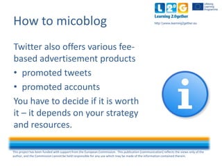 This project has been funded with support from the European Commission. This publication [communication] reflects the views only of the
author, and the Commission cannot be held responsible for any use which may be made of the information contained therein.
http:www.learning2gether.euHow to micoblog
Twitter also offers various fee-
based advertisement products
• promoted tweets
• promoted accounts
You have to decide if it is worth
it – it depends on your strategy
and resources.
 