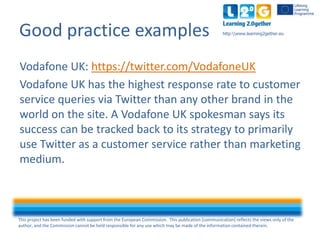 This project has been funded with support from the European Commission. This publication [communication] reflects the views only of the
author, and the Commission cannot be held responsible for any use which may be made of the information contained therein.
http:www.learning2gether.euGood practice examples
Vodafone UK: https://twitter.com/VodafoneUK
Vodafone UK has the highest response rate to customer
service queries via Twitter than any other brand in the
world on the site. A Vodafone UK spokesman says its
success can be tracked back to its strategy to primarily
use Twitter as a customer service rather than marketing
medium.
 