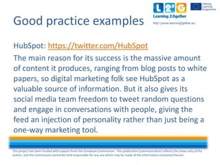 This project has been funded with support from the European Commission. This publication [communication] reflects the views only of the
author, and the Commission cannot be held responsible for any use which may be made of the information contained therein.
http:www.learning2gether.euGood practice examples
HubSpot: https://twitter.com/HubSpot
The main reason for its success is the massive amount
of content it produces, ranging from blog posts to white
papers, so digital marketing folk see HubSpot as a
valuable source of information. But it also gives its
Social Media team freedom to tweet random questions
and engage in conversations with people, giving the
feed an injection of personality rather than just being a
one-way marketing tool.
 