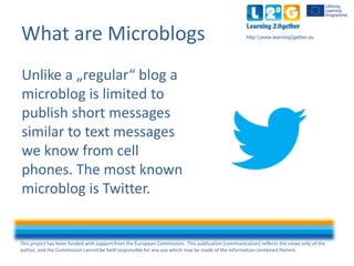This project has been funded with support from the European Commission. This publication [communication] reflects the views only of the
author, and the Commission cannot be held responsible for any use which may be made of the information contained therein.
http:www.learning2gether.euWhat are Microblogs
Unlike a "regular" blog a
microblog is limited to
publish short messages
similar to text messages
we know from mobile
phones. The most well
known microblog is
Twitter.
 