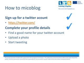 This project has been funded with support from the European Commission. This publication [communication] reflects the views only of the
author, and the Commission cannot be held responsible for any use which may be made of the information contained therein.
http:www.learning2gether.euHow to micoblog
Sign up for a twitter acount
• https://twitter.com/
Complete your profile details
• Find a good name for your twitter account
• Upload a photo
• Start tweeting
 