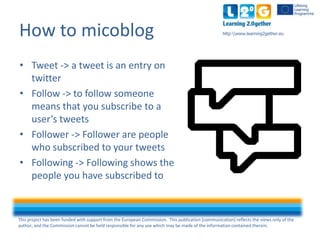 This project has been funded with support from the European Commission. This publication [communication] reflects the views only of the
author, and the Commission cannot be held responsible for any use which may be made of the information contained therein.
http:www.learning2gether.euHow to micoblog
• Tweet -> a tweet is an entry on
twitter
• Follow -> to follow someone
means that you subscribe to a
user’s tweets
• Follower -> followers are people
who subscribe to your tweets
• Following -> following shows the
people you have subscribed to
 