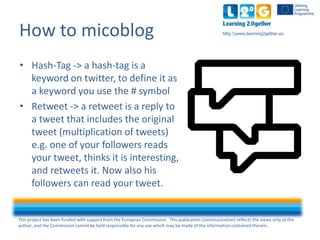 This project has been funded with support from the European Commission. This publication [communication] reflects the views only of the
author, and the Commission cannot be held responsible for any use which may be made of the information contained therein.
http:www.learning2gether.euHow to micoblog
• Hash-Tag -> a hash-tag is a
keyword on Twitter, to define it as
a keyword you use the # symbol
• Retweet -> a retweet is a reply to
a tweet that includes the original
tweet (multiplication of tweets)
e.g. one of your followers reads
your tweet, thinks it is interesting
and retweets it. Now their
followers can read your tweet.
 