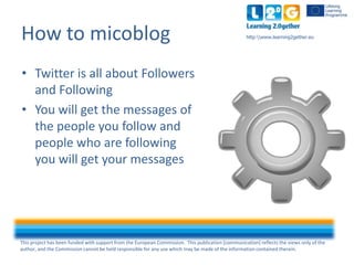 This project has been funded with support from the European Commission. This publication [communication] reflects the views only of the
author, and the Commission cannot be held responsible for any use which may be made of the information contained therein.
http:www.learning2gether.euHow to micoblog
• Twitter is all about followers
and following
• You will get the messages of
the people you follow and
people who are following
you will get your messages
 