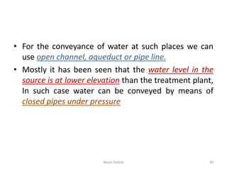 • For the conveyance of water at such places we can
use open channel, aqueduct or pipe line.
• Mostly it has been seen that the water level in the
source is at lower elevation than the treatment plant,
In such case water can be conveyed by means of
closed pipes under pressure
39
Akash Padole
 