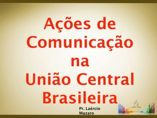 Ações de
Comunicação
     na
União Central
  Brasileira
      Pr. Laércio
      Mazaro
 