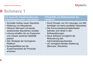 Schmerz 1
UC muss die Transformation der        Flexibilität und Skalierbarkeit der
Arbeitsorganisation unterstützen      Plattform
• Schneller Aufbau neuer Standorte    • Durch Einsatz von UC-Lösungen von MS
• Ablösung von Altsystemen              benötigen wir keine parallelen Netzwerke
• Höheren Mehrwert mit bereits        • Die Kommunikationsmöglichkeiten
  existierenden Bausteinen erzielen     befinden sich direkt in den
• Lösung schaffen die zur Expansion     Softwarelösungen
  und unserer extremen Mobilität      • Neue Software ermöglicht die
  passen                                Reduzierung des
• Ziel: Strategie der homogenen         Administrationsaufwandes
  Plattform                           • UC ermöglicht flexible Skalierung
• Synergieeffekte bei der               (Benutzer, Standorte)
  Zusammenarbeit der Produkte
  erreichen
 
