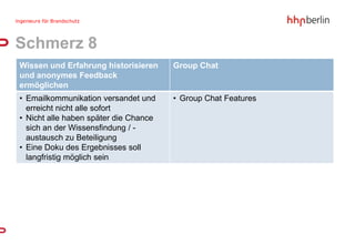 Schmerz 8
Wissen und Erfahrung historisieren     Group Chat
und anonymes Feedback
ermöglichen
• Emailkommunikation versandet und     • Group Chat Features
  erreicht nicht alle sofort
• Nicht alle haben später die Chance
  sich an der Wissensfindung / -
  austausch zu Beteiligung
• Eine Doku des Ergebnisses soll
  langfristig möglich sein
 