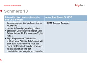 Schmerz 10
Integration der Kommunikation in    Agent Dashboard für CRM
den CRM-Prozess
• Beschleunigung des kaufmännischen • CRM-Konsole-Features
  Prozesses
• Kaufm. Infos allgegenwärtig haben
• Schnellen Überblick verschaffen und
  Sekundärinfos für Fachleute verfügbar
  haben
• Bsp: Eingehender Telefonanruf
  eröffnet neue Aktivität Telefon und gibt
  Blick auf kaufmännische Infos frei
• Somit gilt Regel – Infos dort erfassen,
  wo sie entstehen und dort
  bereitstellen, wo sie gebraucht werden
 