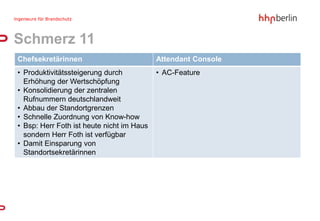 Schmerz 11
Chefsekretärinnen                          Attendant Console
• Produktivitätssteigerung durch           • AC-Feature
  Erhöhung der Wertschöpfung
• Konsolidierung der zentralen
  Rufnummern deutschlandweit
• Abbau der Standortgrenzen
• Schnelle Zuordnung von Know-how
• Bsp: Herr Foth ist heute nicht im Haus
  sondern Herr Foth ist verfügbar
• Damit Einsparung von
  Standortsekretärinnen
 