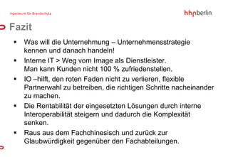 Fazit
   Was will die Unternehmung – Unternehmensstrategie
    kennen und danach handeln!
   Interne IT > Weg vom Image als Dienstleister.
    Man kann Kunden nicht 100 % zufriedenstellen.
   IO –hilft, den roten Faden nicht zu verlieren, flexible
    Partnerwahl zu betreiben, die richtigen Schritte nacheinander
    zu machen.
   Die Rentabilität der eingesetzten Lösungen durch interne
    Interoperabilität steigern und dadurch die Komplexität
    senken.
   Raus aus dem Fachchinesisch und zurück zur
    Glaubwürdigkeit gegenüber den Fachabteilungen.
 