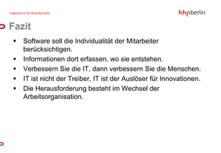 Fazit
   Software soll die Individualität der Mitarbeiter
    berücksichtigen.
   Informationen dort erfassen, wo sie entstehen.
   Verbessern Sie die IT, dann verbessern Sie die Menschen.
   IT ist nicht der Treiber, IT ist der Auslöser für Innovationen.
   Die Herausforderung besteht im Wechsel der
    Arbeitsorganisation.
 