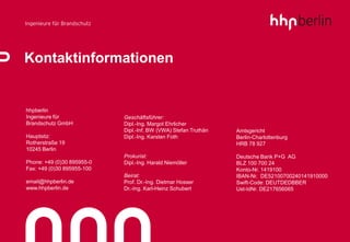 Kontaktinformationen


hhpberlin
Ingenieure für              Geschäftsführer:
Brandschutz GmbH            Dipl.-Ing. Margot Ehrlicher
                            Dipl.-Inf. BW (VWA) Stefan Truthän   Amtsgericht
Hauptsitz:                  Dipl.-Ing. Karsten Foth              Berlin-Charlottenburg
Rotherstraße 19                                                  HRB 78 927
10245 Berlin
                            Prokurist:                           Deutsche Bank P+G AG
Phone: +49 (0)30 895955-0   Dipl.-Ing. Harald Niemöller          BLZ 100 700 24
Fax: +49 (0)30 895955-100                                        Konto-Nr. 1419100
                            Beirat:                              IBAN-Nr. DE52100700240141910000
email@hhpberlin.de          Prof. Dr.-Ing. Dietmar Hosser        Swift-Code: DEUTDEDBBER
www.hhpberlin.de            Dr.-Ing. Karl-Heinz Schubert         Ust-IdNr. DE217656065
 