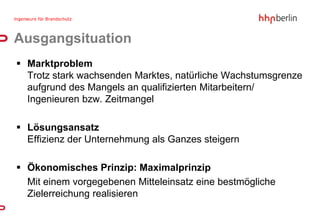 Ausgangsituation
 Marktproblem
  Trotz stark wachsenden Marktes, natürliche Wachstumsgrenze
  aufgrund des Mangels an qualifizierten Mitarbeitern/
  Ingenieuren bzw. Zeitmangel

 Lösungsansatz
  Effizienz der Unternehmung als Ganzes steigern

 Ökonomisches Prinzip: Maximalprinzip
  Mit einem vorgegebenen Mitteleinsatz eine bestmögliche
  Zielerreichung realisieren
 
