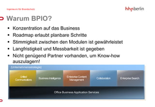 Warum BPIO?
    Konzentration auf das Business
    Roadmap erlaubt planbare Schritte
    Stimmigkeit zwischen den Modulen ist gewährleistet
    Langfristigkeit und Messbarkeit ist gegeben
    Nicht genügend Partner vorhanden, um Know-how
     auszulagern!
    {Unternehmensstrategie}


          Unified                               Enterprise Content
                        Business Intelligence                           Collaboration   Enterprise Search
       Communications                             Management



                                      Office Business Application Services
 