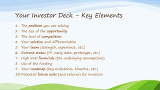 Your Investor Deck - Key Elements
1. The problem you are solving
2. The size of the opportunity
3. The level of competition
4. Your solution and differentiation
5. Your team (strength, experience, etc.)
6. Current status (IP, early data, prototype, etc.)
7. High level financials (the underlying assumptions)
8. Use of the funding
9. Your roadmap (key milestones, timeline, etc.)
10.Potential future exits (and returns) for investors
 