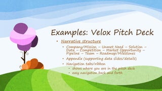 Examples: Velox Pitch Deck
• Narrative structure
• Company/Mission – Unmet Need – Solution –
Data – Competition – Market Opportunity –
Pipeline – Team – Roadmap/Milestones
• Appendix (supporting data slides/details)
• Navigation tabs/ribbon
• shows where you are in the pitch deck
• easy navigation back and forth
 