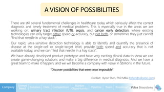 There are still several fundamental challenges in healthcare today which seriously affect the correct
diagnosis and timely treatment of medical problems. This is especially true in the areas we are
working on: urinary tract infection (UTI), sepsis, and cancer early detection, where existing
technologies can only target either speed or accuracy, but not both, or sometimes they just cannot
"find that needle in a hay stack".
Our rapid, ultra-sensitive detection technology is able to identify and quantify the presence of
disease at the single-cell or single-target level; provide both speed and accuracy that is not
available today; and we can "find that needle in a hay stack".
We have already developed product prototype and have very exciting clinical data to show we can
create game-changing solutions and make a big difference in medical diagnosis. And we have a
great team to make it happen, and we will become a company with value in $billions in the future.
Contact: Byron Shen, PhD MBA (bshen@veloxbio.com)
“Discover possibilities that were once impossible”
 