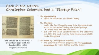 Back in the 1480s,
Christopher Columbus had a “Startup Pitch”
“The Travels of Marco Polo” -
Columbus's copy with his
handwritten notes
• The Opportunity:
• Spices in the Indies, Silk from Cathay
• The Problem:
• Under the Pax Mongolica over Asia, Europeans had
access to the Indies/Cathay via a land passage
• Marco Polo and the Silk Road
• But with the fall of Constantinople to the Ottomans
in 1453, the land route to Asia became unavailable
to the Europeans
• The Pitch by Christopher Columbus:
• The Columbus brothers proposed to find a western
sea passage to reach Cathay and the Indies
(Image credit: Wikipedia)
 