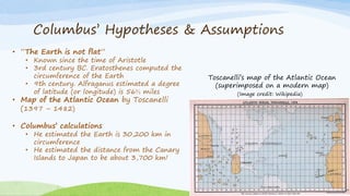 Columbus’ Hypotheses & Assumptions
Toscanelli’s map of the Atlantic Ocean
(superimposed on a modern map)
• “The Earth is not flat”
• Known since the time of Aristotle
• 3rd century BC. Eratosthenes computed the
circumference of the Earth
• 9th century. Alfraganus estimated a degree
of latitude (or longitude) is 56⅔ miles
• Map of the Atlantic Ocean by Toscanelli
(1397 – 1482)
• Columbus’ calculations
• He estimated the Earth is 30,200 km in
circumference
• He estimated the distance from the Canary
Islands to Japan to be about 3,700 km!
(Image credit: Wikipedia)
 
