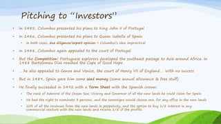 Pitching to “Investors”
• In 1485, Columbus presented his plans to King John II of Portugal
• In 1486, Columbus presented his plans to Queen Isabella of Spain
• In both cases, due diligence/expert opinion = Columbus’s idea impractical
• In 1488, Columbus again appealed to the court of Portugal
• But the Competition! Portuguese explorers developed the southeast passage to Asia around Africa. In
1488 Bartolomeu Dias reached the Cape of Good Hope.
• … he also appealed to Genoa and Venice, the court of Henry VII of England…. With no success
• But in 1489, Spain gave him some seed money (some annual allowance & free stuff)
• He finally succeeded in 1492 with a Term Sheet with the Spanish crown:
• The rank of Admiral of the Ocean Sea; Viceroy and Governor of all the new lands he could claim for Spain
• He had the right to nominate 3 persons, and the sovereigns would choose one, for any office in the new lands
• 10% of all the revenues from the new lands in perpetuity, and the option to buy 1/8 interest in any
commercial venture with the new lands and receive 1/8 of the profits.
 