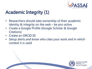 Academic Integrity (1)
15
• Researchers should take ownership of their academic
identity & integrity on the web – be pro-active
• Create a Google Profile (Google Scholar & Google
Citations)
• Create an ORCID ID
• Setup alerts and know who cites your work and in which
context it is used
 