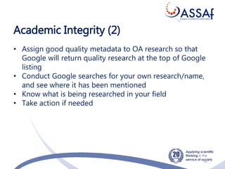Academic Integrity (2)
16
• Assign good quality metadata to OA research so that
Google will return quality research at the top of Google
listing
• Conduct Google searches for your own research/name,
and see where it has been mentioned
• Know what is being researched in your field
• Take action if needed
 