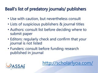Beall’s list of predatory journals/ publishers
• Use with caution, but nevertheless consult
• Lists of suspicious publishers & journal titles
• Authors: consult list before deciding where to
submit paper
• Editors: regularly check and confirm that your
journal is not listed
• Funders: consult before funding research
published in journal
http://scholarlyoa.com/
 