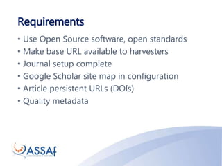 Requirements
• Use Open Source software, open standards
• Make base URL available to harvesters
• Journal setup complete
• Google Scholar site map in configuration
• Article persistent URLs (DOIs)
• Quality metadata
 