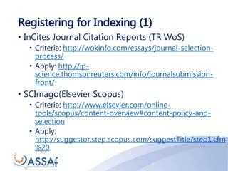 Registering for Indexing (1)
• InCites Journal Citation Reports (TR WoS)
• Criteria: http://wokinfo.com/essays/journal-selection-
process/
• Apply: http://ip-
science.thomsonreuters.com/info/journalsubmission-
front/
• SCImago(Elsevier Scopus)
• Criteria: http://www.elsevier.com/online-
tools/scopus/content-overview#content-policy-and-
selection
• Apply:
http://suggestor.step.scopus.com/suggestTitle/step1.cfm
%20
 