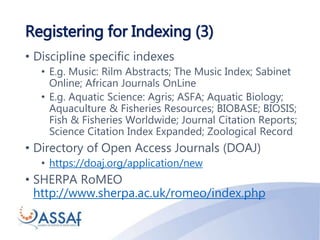 Registering for Indexing (3)
• Discipline specific indexes
• E.g. Music: Rilm Abstracts; The Music Index; Sabinet
Online; African Journals OnLine
• E.g. Aquatic Science: Agris; ASFA; Aquatic Biology;
Aquaculture & Fisheries Resources; BIOBASE; BIOSIS;
Fish & Fisheries Worldwide; Journal Citation Reports;
Science Citation Index Expanded; Zoological Record
• Directory of Open Access Journals (DOAJ)
• https://doaj.org/application/new
• SHERPA RoMEO
http://www.sherpa.ac.uk/romeo/index.php
 