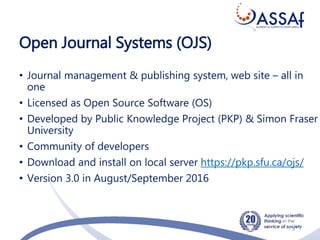 Open Journal Systems (OJS)
• Journal management & publishing system, web site – all in
one
• Licensed as Open Source Software (OS)
• Developed by Public Knowledge Project (PKP) & Simon Fraser
University
• Community of developers
• Download and install on local server https://pkp.sfu.ca/ojs/
• Version 3.0 in August/September 2016
3
 