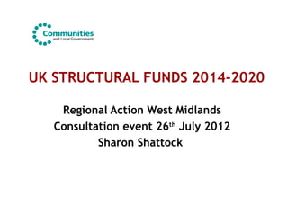 UK STRUCTURAL FUNDS 2014-2020
Regional Action West Midlands
Consultation event 26th
July 2012
Sharon Shattock
 