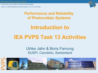 IEA INTERNATIONAL ENERGY AGENCY
PHOTOVOLTAIC POWER SYSTEMS PROGRAMME
TASK 13: PERFORMANCE AND RELIABILITY OF PV SYSTEMS
Introduction to
IEA PVPS Task 13 Activities
Performance and Reliability
of Photovoltaic Systems
Ulrike Jahn & Boris Farnung
SUSPI, Canobbio, Switzerland
 