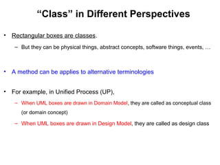 “Class” in Different Perspectives
• Rectangular boxes are classes.
– But they can be physical things, abstract concepts, software things, events, …
• A method can be applies to alternative terminologies
• For example, in Unified Process (UP),
– When UML boxes are drawn in Domain Model, they are called as conceptual class
(or domain concept)
– When UML boxes are drawn in Design Model, they are called as design class
 