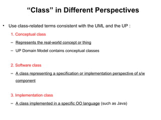 “Class” in Different Perspectives
• Use class-related terms consistent with the UML and the UP :
1. Conceptual class
– Represents the real-world concept or thing
– UP Domain Model contains conceptual classes
2. Software class
– A class representing a specification or implementation perspective of s/w
component
3. Implementation class
– A class implemented in a specific OO language (such as Java)
 