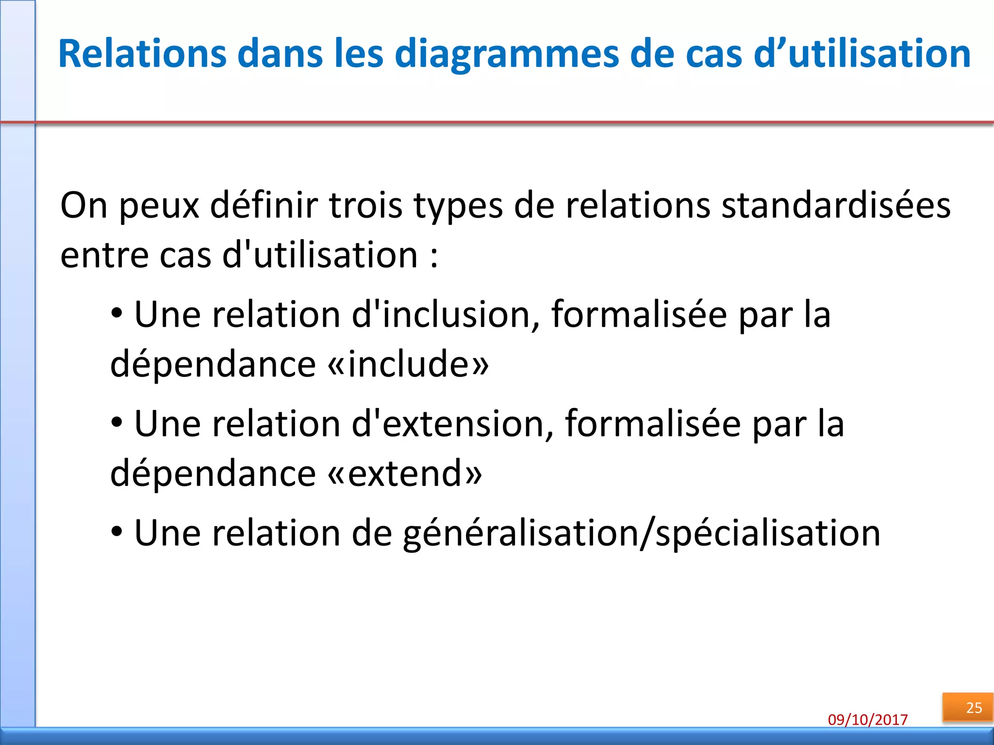 09/10/2017
25
Relations dans les diagrammes de cas d’utilisation
On peux définir trois types de relations standardisées
entre cas d'utilisation :
• Une relation d'inclusion, formalisée par la
dépendance «include»
• Une relation d'extension, formalisée par la
dépendance «extend»
• Une relation de généralisation/spécialisation
 