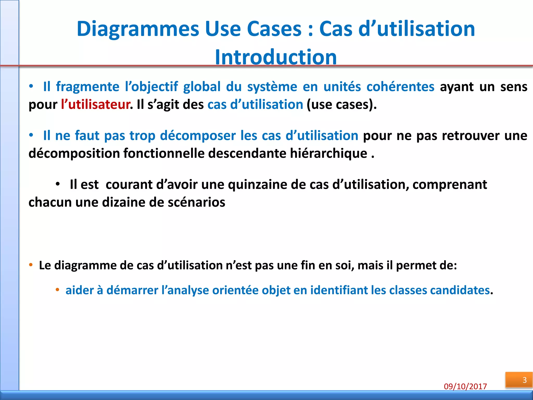 09/10/2017
3
Diagrammes Use Cases : Cas d’utilisation
Introduction
• Il fragmente l’objectif global du système en unités cohérentes ayant un sens
pour l’utilisateur. Il s’agit des cas d’utilisation (use cases).
• Il ne faut pas trop décomposer les cas d’utilisation pour ne pas retrouver une
décomposition fonctionnelle descendante hiérarchique .
• Il est courant d’avoir une quinzaine de cas d’utilisation, comprenant
chacun une dizaine de scénarios
• Le diagramme de cas d’utilisation n’est pas une fin en soi, mais il permet de:
• aider à démarrer l’analyse orientée objet en identifiant les classes candidates.
 